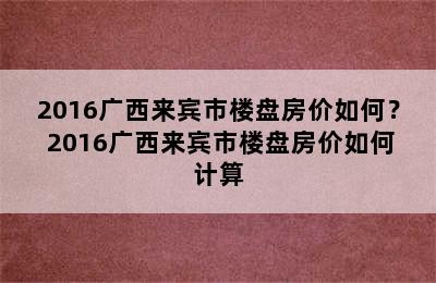 2016广西来宾市楼盘房价如何？ 2016广西来宾市楼盘房价如何计算